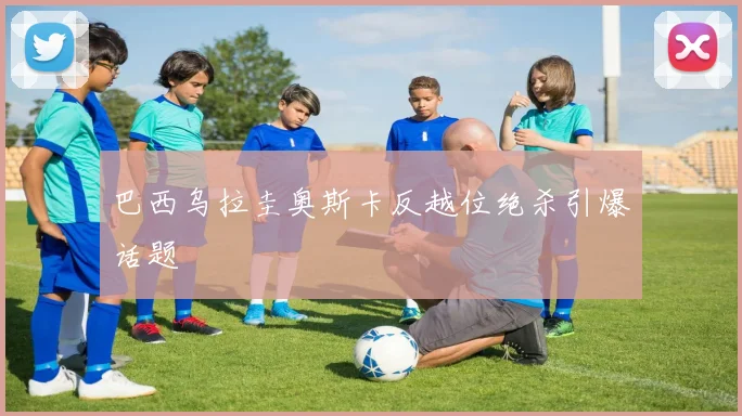 巴西乌拉圭奥斯卡反越位绝杀引爆话题
