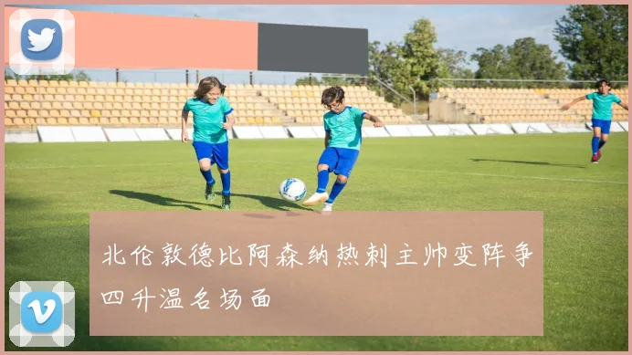 北伦敦德比阿森纳热刺主帅变阵争四升温名场面