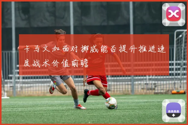 卡马文加面对挪威能否提升推进速度战术价值前瞻