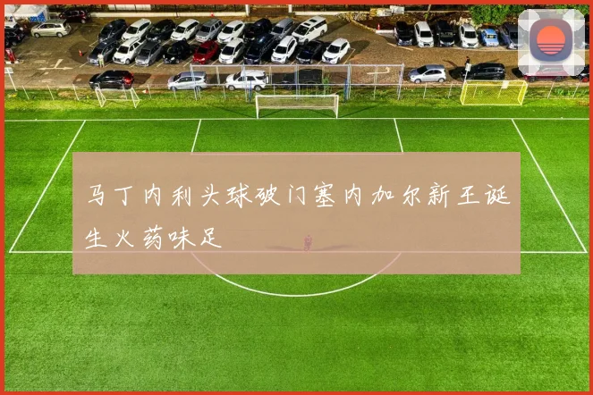 马丁内利头球破门塞内加尔新王诞生火药味足