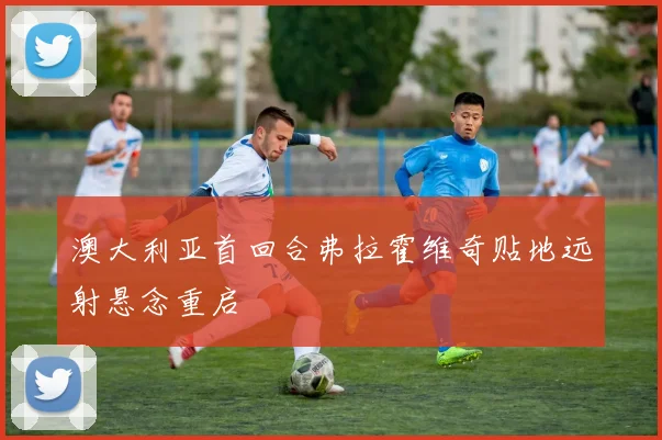 澳大利亚首回合弗拉霍维奇贴地远射悬念重启