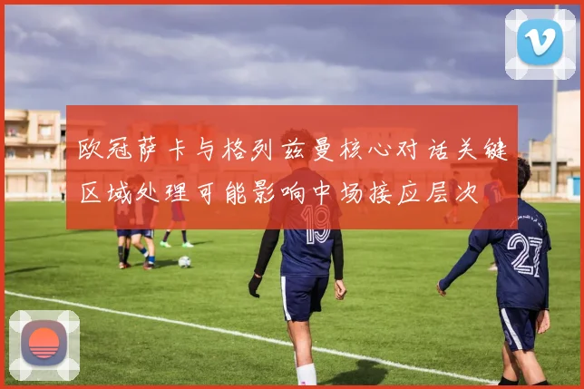 欧冠萨卡与格列兹曼核心对话关键区域处理可能影响中场接应层次