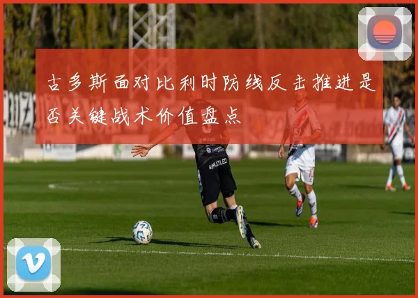 古多斯面对比利时防线反击推进是否关键战术价值盘点