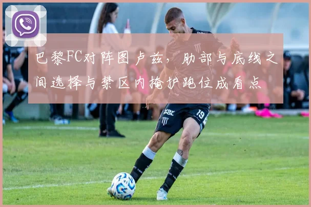 巴黎FC对阵图卢兹，肋部与底线之间选择与禁区内掩护跑位成看点