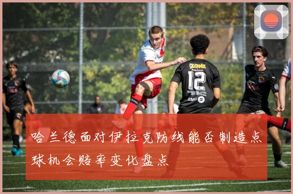 哈兰德面对伊拉克防线能否制造点球机会赔率变化盘点