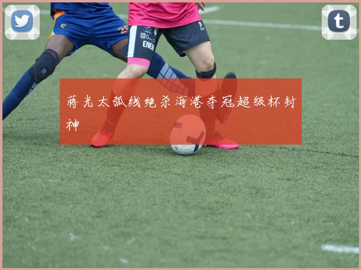 蒋光太弧线绝杀海港夺冠超级杯封神