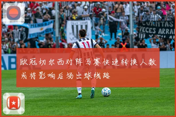 欧冠切尔西对阵马赛快速转换人数或将影响后场出球线路