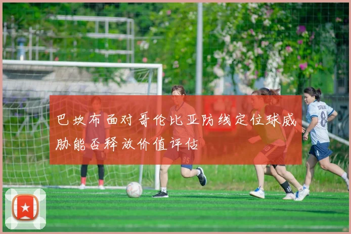 巴坎布面对哥伦比亚防线定位球威胁能否释放价值评估