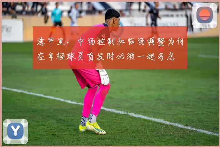 意甲里,中场控制和临场调整为何在年轻球员首发时必须一起考虑