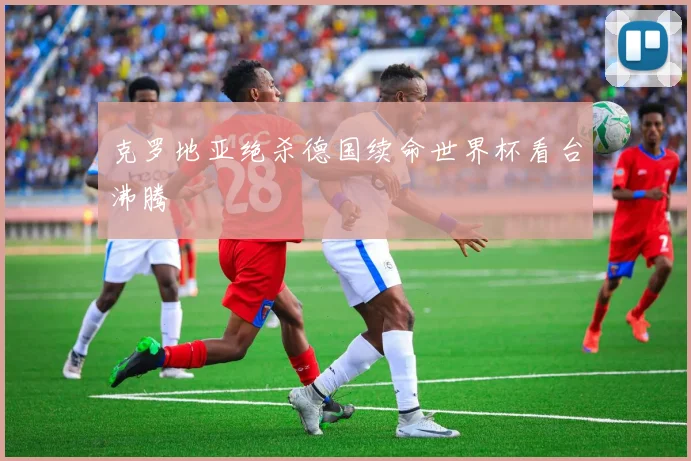 克罗地亚绝杀德国续命世界杯看台沸腾