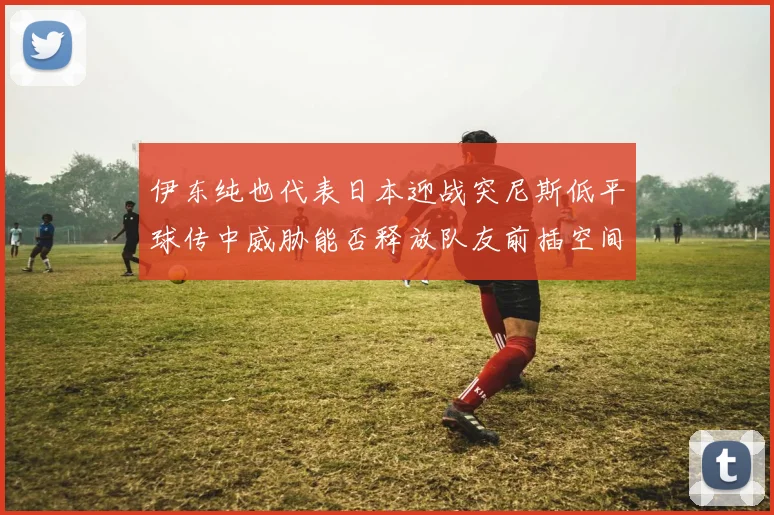 伊东纯也代表日本迎战突尼斯低平球传中威胁能否释放队友前插空间