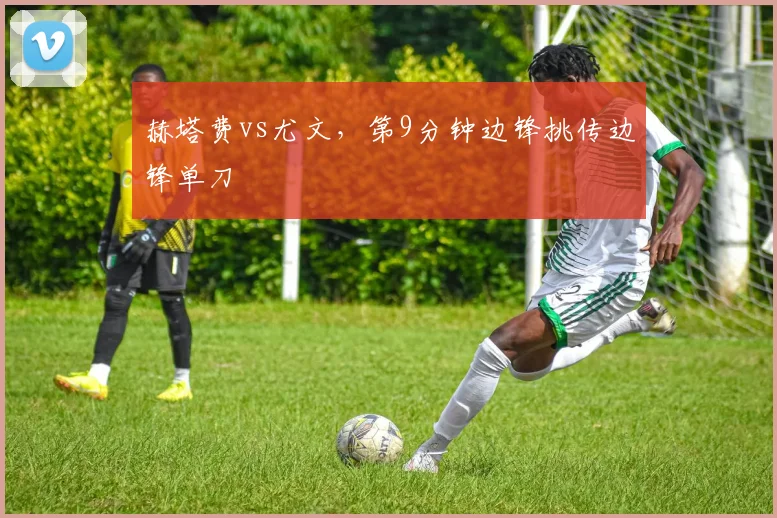 赫塔费vs尤文，第9分钟边锋挑传边锋单刀