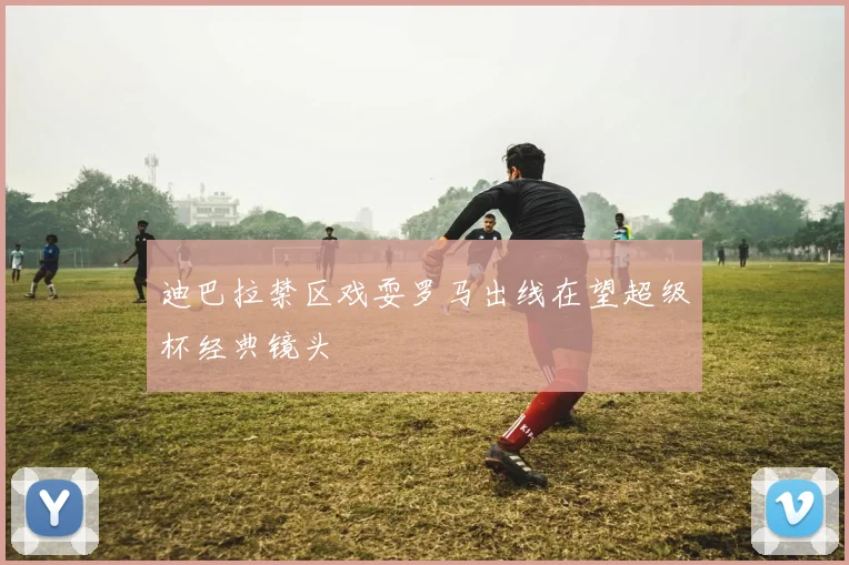 迪巴拉禁区戏耍罗马出线在望超级杯经典镜头