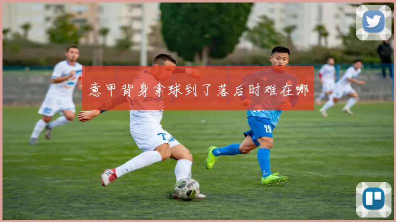 意甲背身拿球到了落后时难在哪
