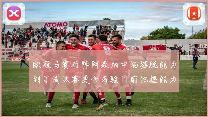 欧冠马赛对阵阿森纳中场摆脱能力到了淘汰赛更会考验门前把握能力