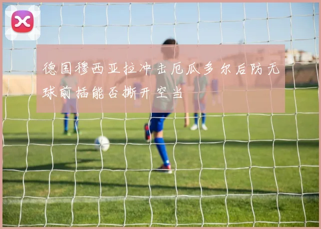 德国穆西亚拉冲击厄瓜多尔后防无球前插能否撕开空当