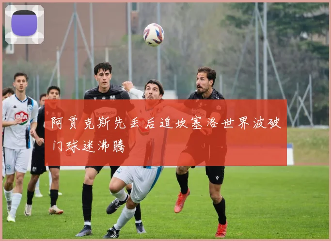 阿贾克斯先丢后追坎塞洛世界波破门球迷沸腾