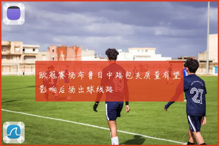 欧冠赛场布鲁日中路包夹质量有望影响后场出球线路