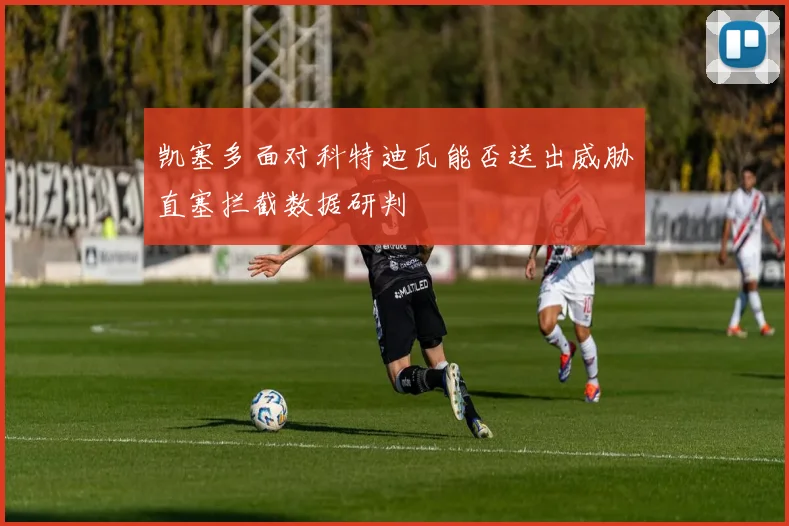 凯塞多面对科特迪瓦能否送出威胁直塞拦截数据研判