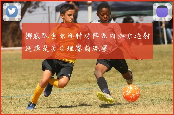 挪威队索尔洛特对阵塞内加尔远射选择是否合理赛前观察