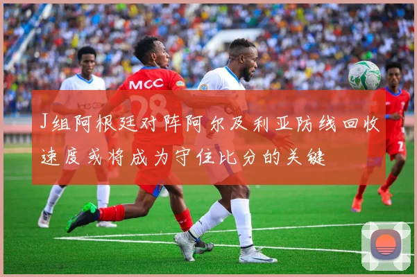 J组阿根廷对阵阿尔及利亚防线回收速度或将成为守住比分的关键