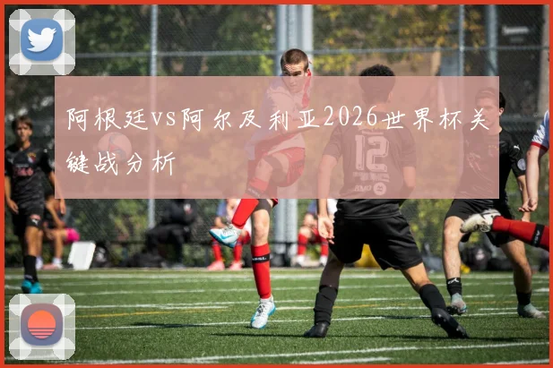 阿根廷vs阿尔及利亚2026世界杯关键战分析