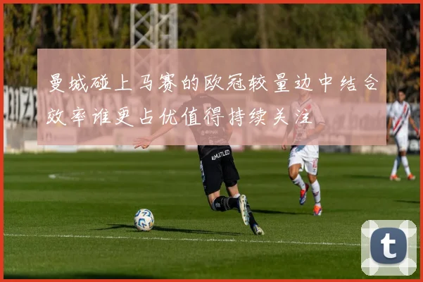 曼城碰上马赛的欧冠较量边中结合效率谁更占优值得持续关注