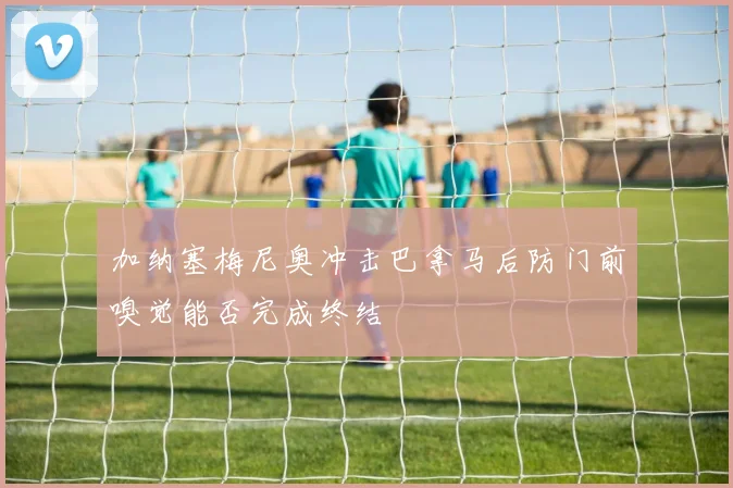 加纳塞梅尼奥冲击巴拿马后防门前嗅觉能否完成终结