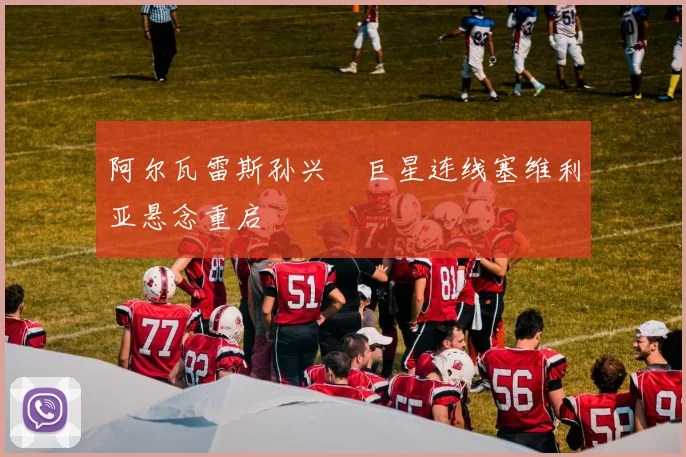 阿尔瓦雷斯孙兴慜巨星连线塞维利亚悬念重启