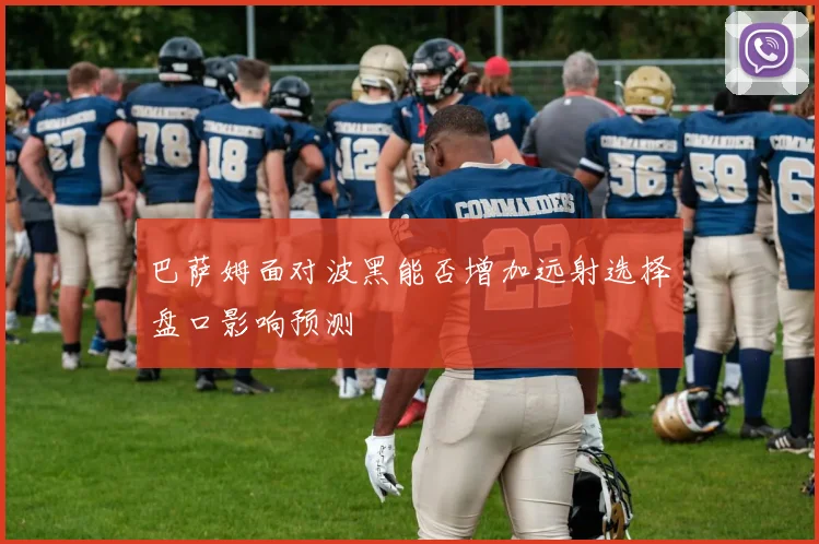 巴萨姆面对波黑能否增加远射选择盘口影响预测