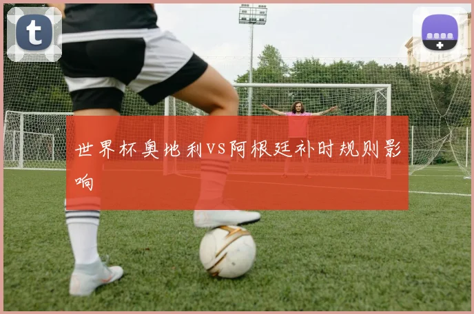 世界杯奥地利vs阿根廷补时规则影响
