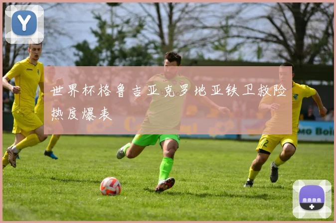 世界杯格鲁吉亚克罗地亚铁卫救险热度爆表