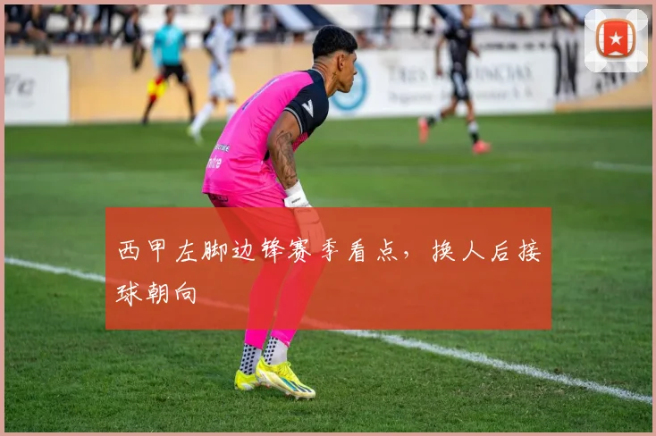 西甲左脚边锋赛季看点，换人后接球朝向