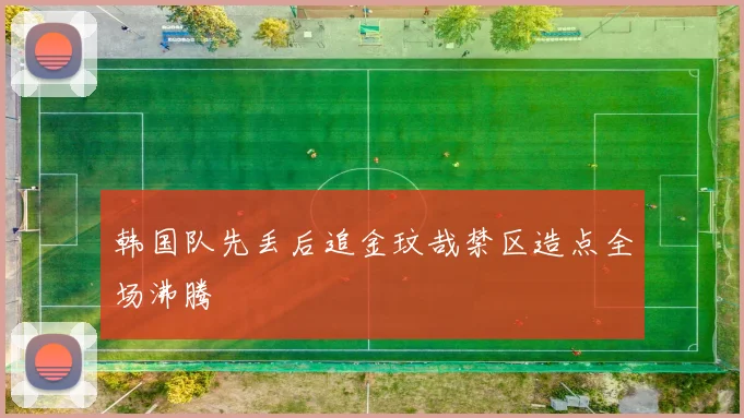 韩国队先丢后追金玟哉禁区造点全场沸腾