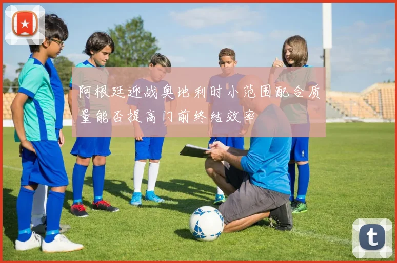 阿根廷迎战奥地利时小范围配合质量能否提高门前终结效率